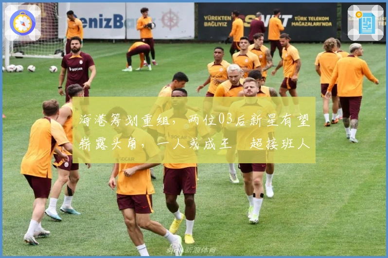 海港筹划重组，两位03后新星有望崭露头角，一人或成王燊超接班人