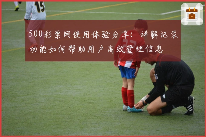 500彩票网使用体验分享:详解记录功能如何帮助用户高效管理信息