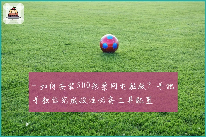 - 如何安装500彩票网电脑版?手把手教你完成投注必备工具配置