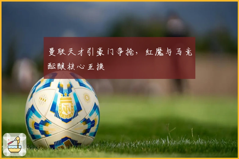 曼联天才引豪门争抢，红魔与马竞酝酿核心互换