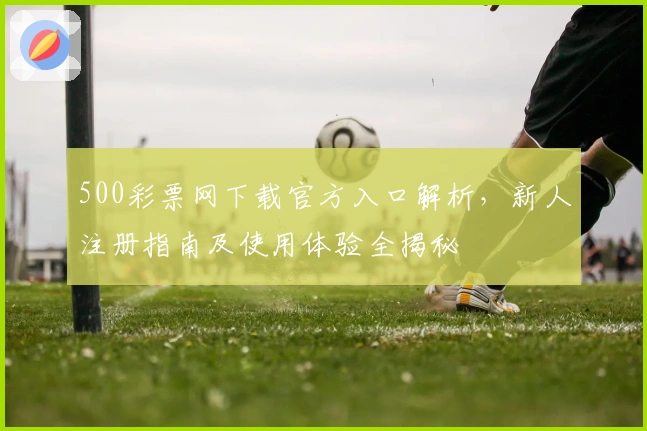 500彩票网下载官方入口解析,新人注册指南及使用体验全揭秘