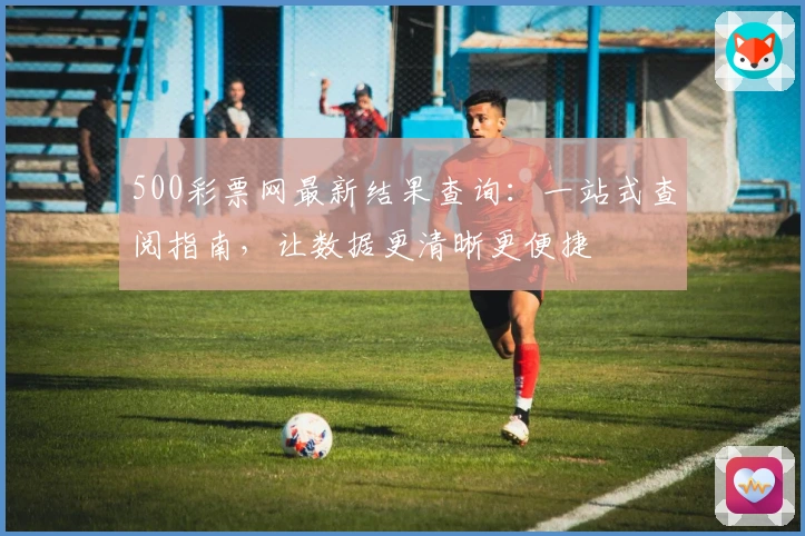500彩票网最新结果查询：一站式查阅指南，让数据更清晰更便捷