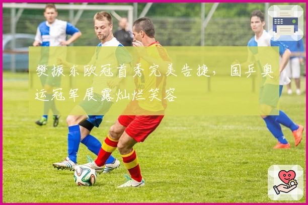 樊振东欧冠首秀完美告捷，国乒奥运冠军展露灿烂笑容