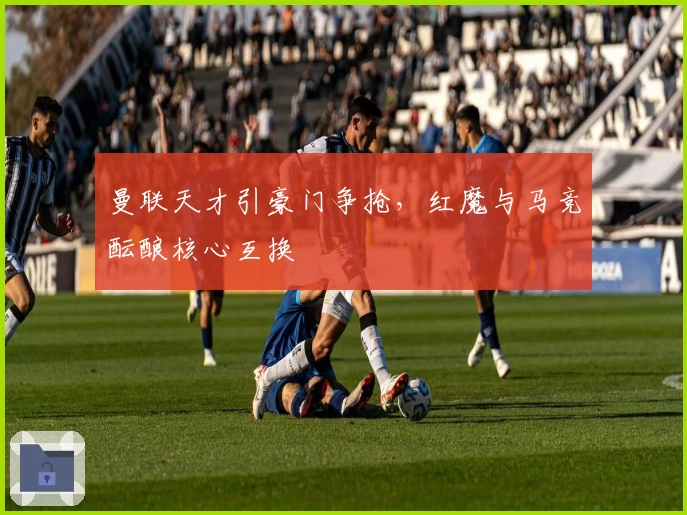 曼联天才引豪门争抢，红魔与马竞酝酿核心互换