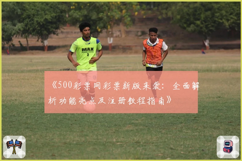 《500彩票网彩票新版来袭：全面解析功能亮点及注册教程指南》