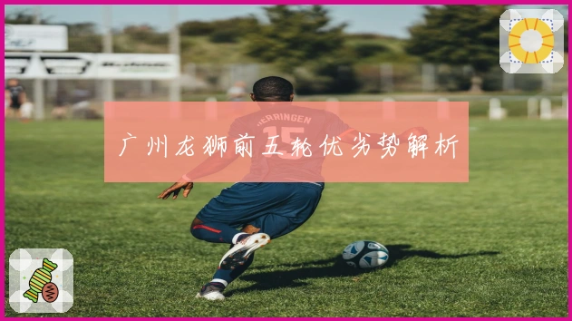 广州龙狮前五轮优劣势解析