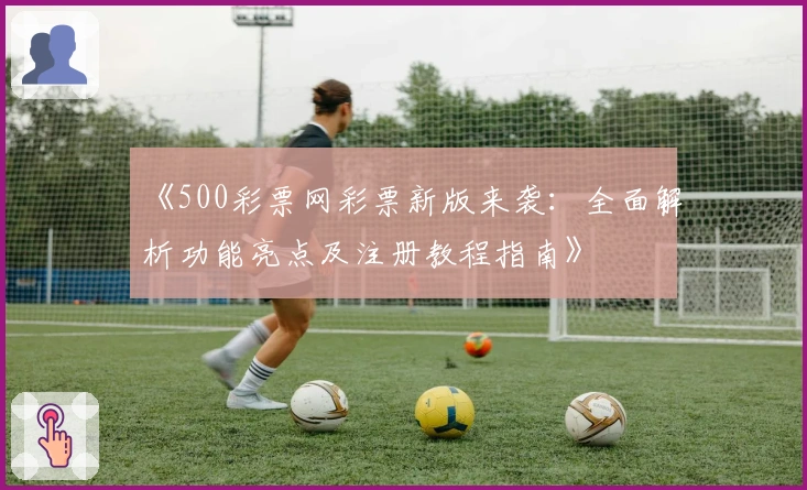 《500彩票网彩票新版来袭：全面解析功能亮点及注册教程指南》