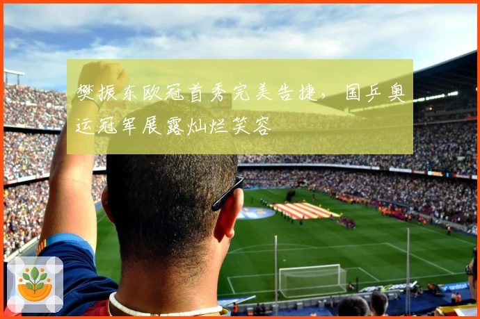 樊振东欧冠首秀完美告捷，国乒奥运冠军展露灿烂笑容