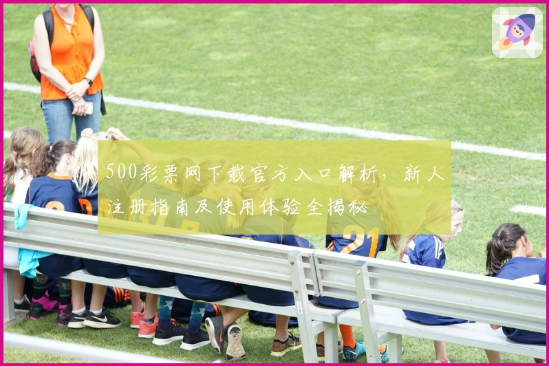 500彩票网下载官方入口解析，新人注册指南及使用体验全揭秘