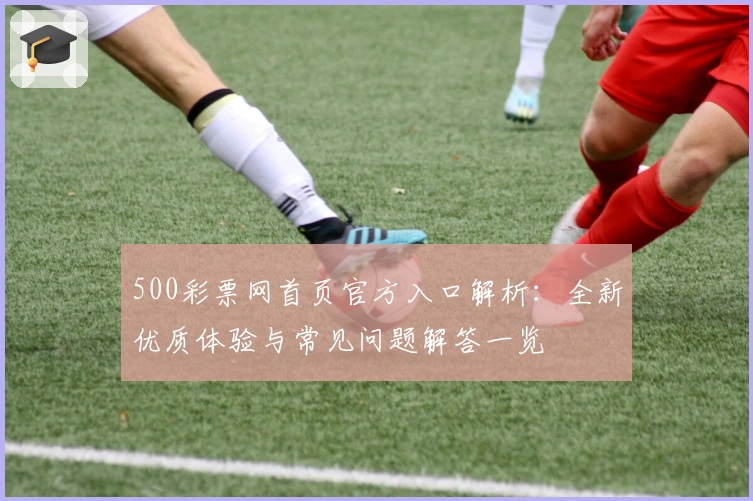 500彩票网首页官方入口解析:全新优质体验与常见问题解答一览