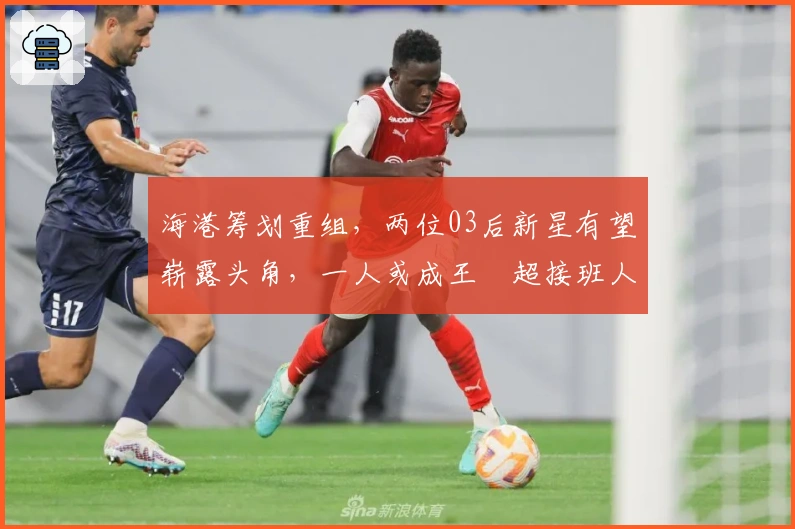 海港筹划重组，两位03后新星有望崭露头角，一人或成王燊超接班人